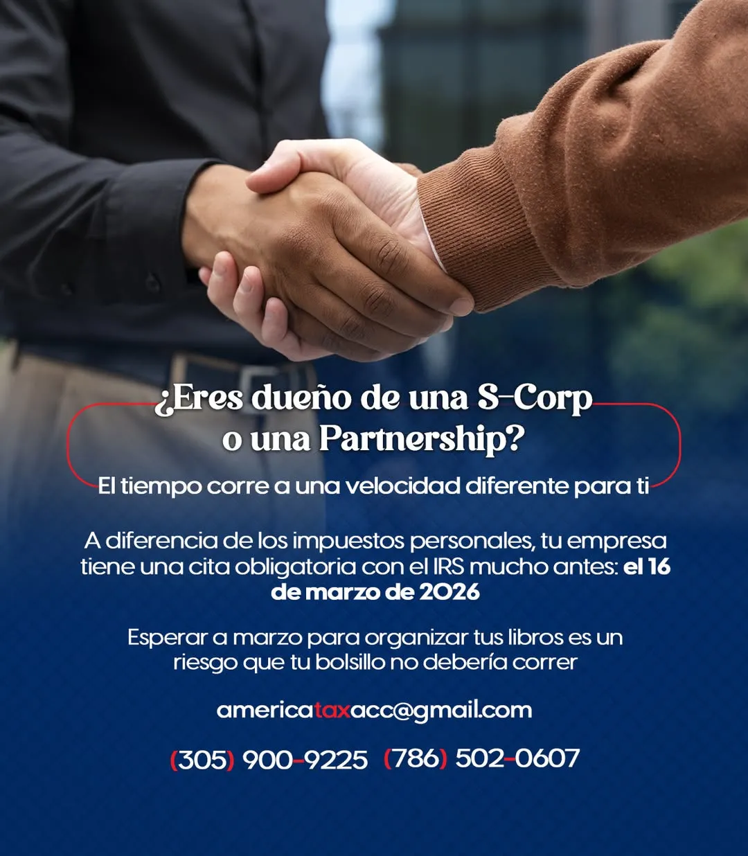 Imagen de dos hombres estrechándose la mano frente a una oficina. Solo se ven sus manos. Uno lleva puesto un suéter azul marino oscuro, mientras que el otro lleva un suéter de color beige. En el primer plano inferior aparecen letras impresas con el siguiente texto: "¿Tiene una corporación? Los plazos de impuestos corporativos son diferentes para usted. A diferencia del impuesto sobre la renta personal, su corporación tiene un plazo ante el IRS que vence el 16 de marzo. Esperar hasta marzo para organizar su contabilidad representa un riesgo para su presupuesto que podría evitarse. americataxacc@gmail.com (305) 900-9225 (786) 502-0607"
